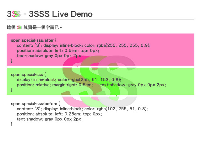 3
3
3
3 - 3SSS Live Demo
- 3SSS Live Demo
- 3SSS Live Demo
- 3SSS Live Demo
這個
這個
這個
這個 其實是一個字而已。
其實是一個字而已。
其實是一個字而已。
其實是一個字而已。
S
S
S
S
S
S
S
S
S
S
S
S
S
S
S
S
S
S
S
S
S
S
S
S
S
S
S
S
S
S
S
S
S
S
S
S
S
S
S
S
S
S
S
S
S
S
S
S
span.special-sss:after {
span.special-sss:after {
content: "S";
content: "S"; display: inline-block;
display: inline-block; color: rgba(255, 255, 255, 0.9);
color: rgba(255, 255, 255, 0.9);
position: absolute;
position: absolute; left: 0.5em;
left: 0.5em; top: 0px;
top: 0px;
text-shadow: gray 0px 0px 2px;
text-shadow: gray 0px 0px 2px;
}
}
span.special-sss {
span.special-sss {
display: inline-block;
display: inline-block; color: rgba(255, 51, 153, 0.8);
color: rgba(255, 51, 153, 0.8);
position: relative;
position: relative; margin-right: 0.5em;
margin-right: 0.5em; text-shadow: gray 0px 0px 2px;
text-shadow: gray 0px 0px 2px;
}
}
span.special-sss:before {
span.special-sss:before {
content: "S";
content: "S"; display: inline-block;
display: inline-block; color: rgba(102, 255, 51, 0.8);
color: rgba(102, 255, 51, 0.8);
position: absolute;
position: absolute; left: 0.25em;
left: 0.25em; top: 0px;
top: 0px;
text-shadow: gray 0px 0px 2px;
text-shadow: gray 0px 0px 2px;
}
}
