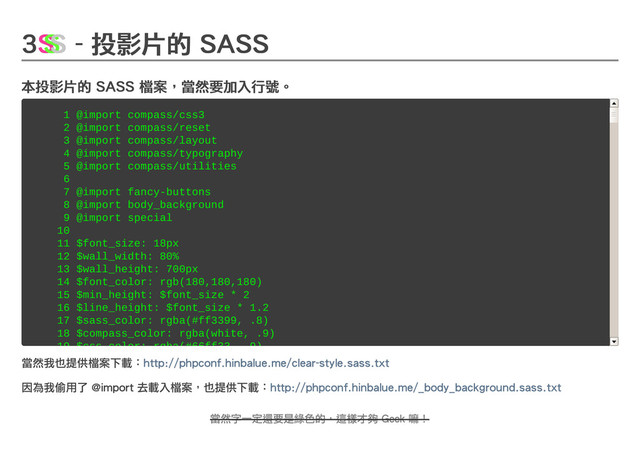 3
3
3
3 - 投影片的 SASS
- 投影片的 SASS
- 投影片的 SASS
- 投影片的 SASS
本投影片的 SASS 檔案，當然要加入行號。
本投影片的 SASS 檔案，當然要加入行號。
本投影片的 SASS 檔案，當然要加入行號。
本投影片的 SASS 檔案，當然要加入行號。
當然我也提供檔案下載：
當然我也提供檔案下載：http://phpconf.hinbalue.me/clear-style.sass.txt
http://phpconf.hinbalue.me/clear-style.sass.txt
因為我偷用了 @import 去載入檔案，也提供下載：
因為我偷用了 @import 去載入檔案，也提供下載：http://phpconf.hinbalue.me/_body_background.sass.txt
http://phpconf.hinbalue.me/_body_background.sass.txt
S
S
S
S
S
S
S
S
S
S
S
S
S
S
S
S
S
S
1 @import compass/css3
1 @import compass/css3
2 @import compass/reset
2 @import compass/reset
3 @import compass/layout
3 @import compass/layout
4 @import compass/typography
4 @import compass/typography
5 @import compass/utilities
5 @import compass/utilities
6
6
7 @import fancy-buttons
7 @import fancy-buttons
8 @import body_background
8 @import body_background
9 @import special
9 @import special
10
10
11 $font_size: 18px
11 $font_size: 18px
12 $wall_width: 80%
12 $wall_width: 80%
13 $wall_height: 700px
13 $wall_height: 700px
14 $font_color: rgb(180,180,180)
14 $font_color: rgb(180,180,180)
15 $min_height: $font_size * 2
15 $min_height: $font_size * 2
16 $line_height: $font_size * 1.2
16 $line_height: $font_size * 1.2
17 $sass_color: rgba(#ff3399, .8)
17 $sass_color: rgba(#ff3399, .8)
18 $compass_color: rgba(white, .9)
18 $compass_color: rgba(white, .9)
19 $css_color: rgba(#66ff33, .9)
19 $css_color: rgba(#66ff33, .9)
當然字一定還要是綠色的，這樣才夠 Geek 嘛！
當然字一定還要是綠色的，這樣才夠 Geek 嘛！
