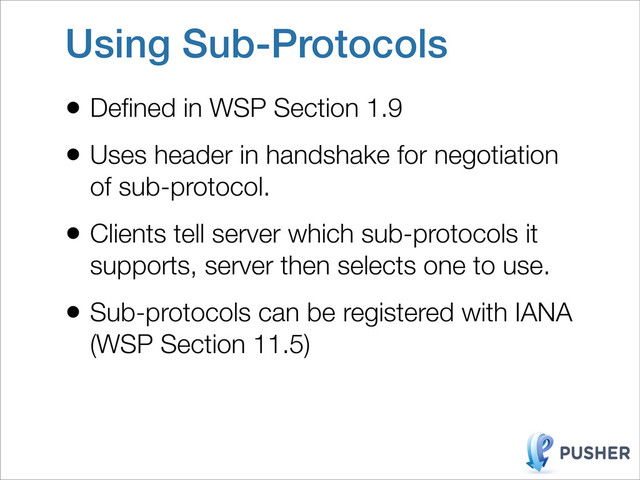 Using Sub-Protocols
• Deﬁned in WSP Section 1.9
• Uses header in handshake for negotiation
of sub-protocol.
• Clients tell server which sub-protocols it
supports, server then selects one to use.
• Sub-protocols can be registered with IANA
(WSP Section 11.5)
