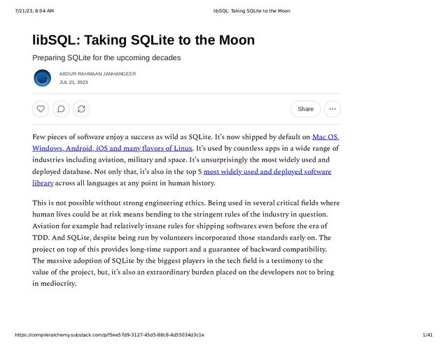 7/21/23, 8:04 AM libSQL: Taking SQLite to the Moon
https://compileralchemy.substack.com/p/f5ee57d9-3127-45d5-88c8-4d55034d3c1e 1/41
libSQL: Taking SQLite to the Moon
Preparing SQLite for the upcoming decades
ABDUR-RAHMAAN JANHANGEER
JUL 21, 2023
Share
Few pieces of software enjoy a success as wild as SQLite. It’s now shipped by default on Mac OS,
Windows, Android, iOS and many flavors of Linux. It’s used by countless apps in a wide range of
industries including aviation, military and space. It’s unsurprisingly the most widely used and
deployed database. Not only that, it’s also in the top 5 most widely used and deployed software
library across all languages at any point in human history.
This is not possible without strong engineering ethics. Being used in several critical fields where
human lives could be at risk means bending to the stringent rules of the industry in question.
Aviation for example had relatively insane rules for shipping softwares even before the era of
TDD. And SQLite, despite being run by volunteers incorporated those standards early on. The
project on top of this provides long-time support and a guarantee of backward compatibility.
The massive adoption of SQLite by the biggest players in the tech field is a testimony to the
value of the project, but, it’s also an extraordinary burden placed on the developers not to bring
in mediocrity.
