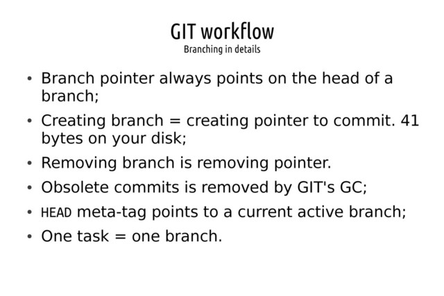 GIT workflow
Branching in details
●
Branch pointer always points on the head of a
branch;
●
Creating branch = creating pointer to commit. 41
bytes on your disk;
●
Removing branch is removing pointer.
●
Obsolete commits is removed by GIT's GC;
●
HEAD meta-tag points to a current active branch;
●
One task = one branch.

