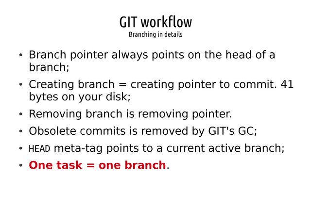 GIT workflow
Branching in details
●
Branch pointer always points on the head of a
branch;
●
Creating branch = creating pointer to commit. 41
bytes on your disk;
●
Removing branch is removing pointer.
●
Obsolete commits is removed by GIT's GC;
●
HEAD meta-tag points to a current active branch;
●
One task = one branch.
