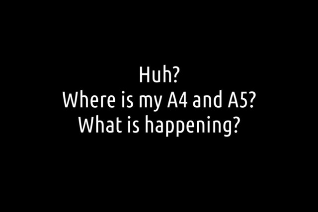 Huh?
Where is my A4 and A5?
What is happening?
