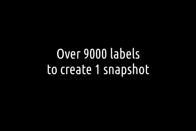 Over 9000 labels
to create 1 snapshot
