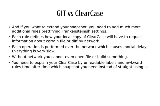 GIT vs ClearCase
●
And if you want to extend your snapshot, you need to add much more
additional rules prettifying Frankensteinish settings.
●
Each rule defines how your local copy of ClearCase will have to request
information about certain file or diff by network.
●
Each operation is performed over the network which causes mortal delays.
Everything is very slow.
●
Without network you cannot even open file or build something.
●
You need to explain your ClearCase by unreadable labels and awkward
rules time after time which snapshot you need instead of straight using it.
