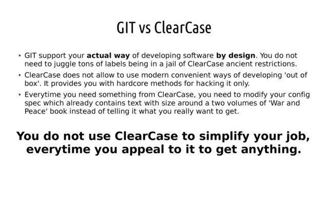 GIT vs ClearCase
●
GIT support your actual way of developing software by design. You do not
need to juggle tons of labels being in a jail of ClearCase ancient restrictions.
●
ClearCase does not allow to use modern convenient ways of developing 'out of
box'. It provides you with hardcore methods for hacking it only.
●
Everytime you need something from ClearCase, you need to modify your config
spec which already contains text with size around a two volumes of 'War and
Peace' book instead of telling it what you really want to get.
You do not use ClearCase to simplify your job,
everytime you appeal to it to get anything.
