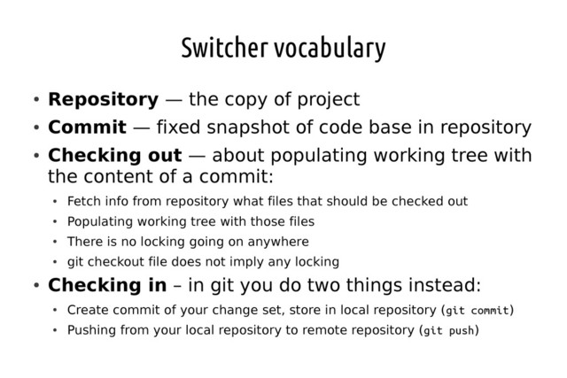 Switcher vocabulary
●
Repository — the copy of project
●
Commit — fixed snapshot of code base in repository
●
Checking out — about populating working tree with
the content of a commit:
●
Fetch info from repository what files that should be checked out
●
Populating working tree with those files
●
There is no locking going on anywhere
●
git checkout file does not imply any locking
●
Checking in – in git you do two things instead:
●
Create commit of your change set, store in local repository (git commit)
●
Pushing from your local repository to remote repository (git push)
