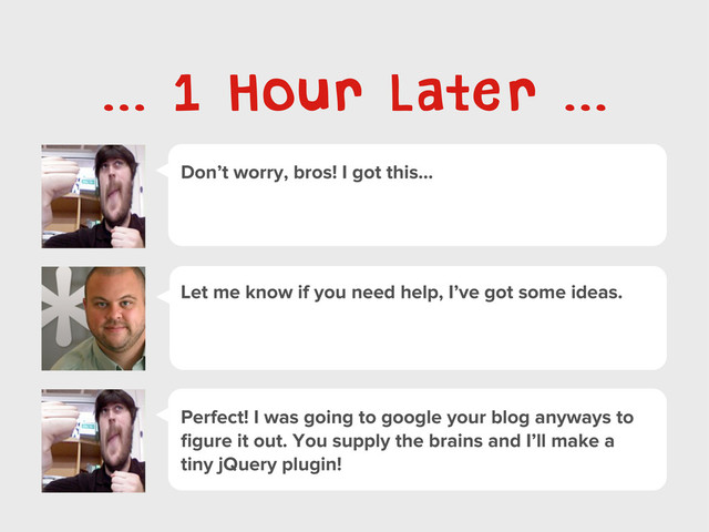 Don’t worry, bros! I got this...
... 1 Hour Later ...
Let me know if you need help, I’ve got some ideas.
Perfect! I was going to google your blog anyways to
ﬁgure it out. You supply the brains and I’ll make a
tiny jQuery plugin!
