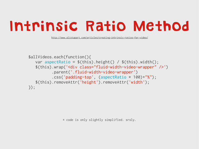 Intrinsic Ratio Method
$allVideos.each(function(){
var aspectRatio = $(this).height() / $(this).width();
$(this).wrap('<div class="fluid-width-video-wrapper"></div>')
.parent('.fluid-width-video-wrapper')
.css('padding-top', (aspectRatio * 100)+"%");
$(this).removeAttr('height').removeAttr('width');
});
* code is only slightly simplified. srsly.
http://www.alistapart.com/articles/creating-intrinsic-ratios-for-video/
