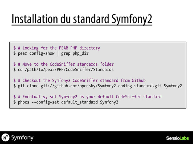 $ # Looking for the PEAR PHP directory
$ pear config-show | grep php_dir
$ # Move to the CodeSniffer standards folder
$ cd /path/to/pear/PHP/CodeSniffer/Standards
$ # Checkout the Symfony2 CodeSniffer standard from Github
$ git clone git://github.com/opensky/Symfony2-coding-standard.git Symfony2
$ # Eventually, set Symfony2 as your default CodeSniffer standard
$ phpcs --config-set default_standard Symfony2
Installation du standard Symfony2
