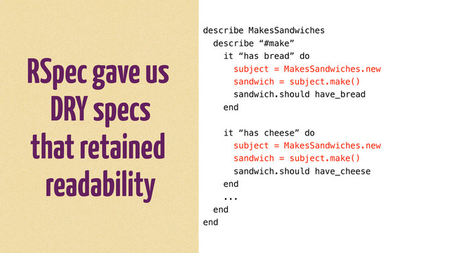 RSpec gave us
DRY specs
that retained
readability
describe MakesSandwiches
describe “#make”
it “has bread” do
subject = MakesSandwiches.new
sandwich = subject.make()
sandwich.should have_bread
end
it “has cheese” do
subject = MakesSandwiches.new
sandwich = subject.make()
sandwich.should have_cheese
end
...
end
end
