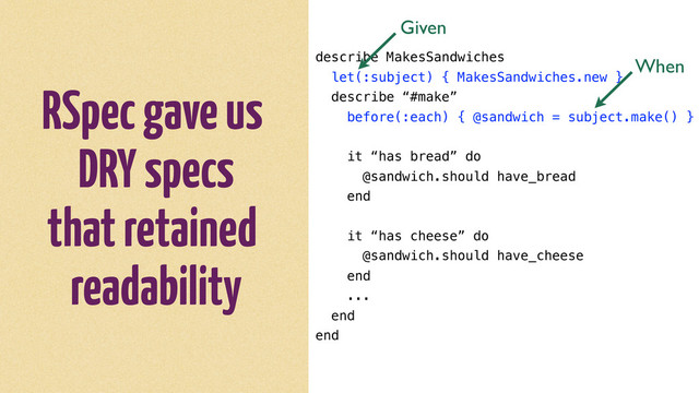 RSpec gave us
DRY specs
that retained
readability
describe MakesSandwiches
let(:subject) { MakesSandwiches.new }
describe “#make”
before(:each) { @sandwich = subject.make() }
it “has bread” do
@sandwich.should have_bread
end
it “has cheese” do
@sandwich.should have_cheese
end
...
end
end
Given
When
