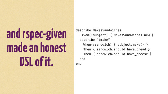 and rspec-given
made an honest
DSL of it.
describe MakesSandwiches
Given(:subject) { MakesSandwiches.new }
describe “#make”
When(:sandwich) { subject.make() }
Then { sandwich.should have_bread }
Then { sandwich.should have_cheese }
end
end
