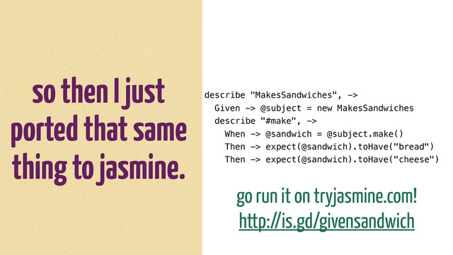 so then I just
ported that same
thing to jasmine.
describe "MakesSandwiches", ->
Given -> @subject = new MakesSandwiches
describe "#make", ->
When -> @sandwich = @subject.make()
Then -> expect(@sandwich).toHave("bread")
Then -> expect(@sandwich).toHave("cheese")
go run it on tryjasmine.com!
http://is.gd/givensandwich
