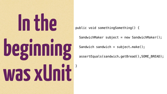 In the
beginning
was xUnit
public void somethingSomething() {
SandwichMaker subject = new SandwichMaker();
Sandwich sandwich = subject.make();
assertEquals(sandwich.getBread(),SOME_BREAD);
}
