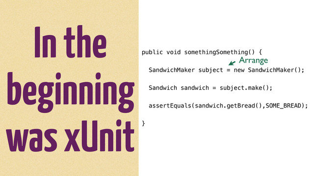 In the
beginning
was xUnit
public void somethingSomething() {
SandwichMaker subject = new SandwichMaker();
Sandwich sandwich = subject.make();
assertEquals(sandwich.getBread(),SOME_BREAD);
}
Arrange
