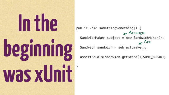 In the
beginning
was xUnit
public void somethingSomething() {
SandwichMaker subject = new SandwichMaker();
Sandwich sandwich = subject.make();
assertEquals(sandwich.getBread(),SOME_BREAD);
}
Arrange
Act

