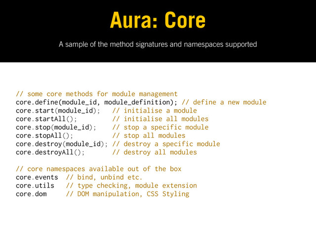 A sample of the method signatures and namespaces supported
Aura: Core
// some core methods for module management
core.define(module_id, module_definition); // define a new module
core.start(module_id); // initialise a module
core.startAll(); // initialise all modules
core.stop(module_id); // stop a specific module
core.stopAll(); // stop all modules
core.destroy(module_id); // destroy a specific module
core.destroyAll(); // destroy all modules
// core namespaces available out of the box
core.events // bind, unbind etc.
core.utils // type checking, module extension
core.dom // DOM manipulation, CSS Styling
