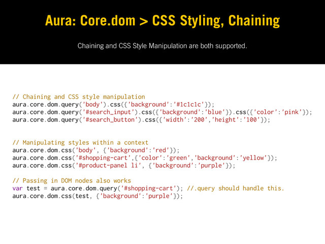 Chaining and CSS Style Manipulation are both supported.
Aura: Core.dom > CSS Styling, Chaining
// Chaining and CSS style manipulation
aura.core.dom.query('body').css({'background':'#1c1c1c'});
aura.core.dom.query('#search_input').css({'background':'blue'}).css({'color':'pink'});
aura.core.dom.query('#search_button').css({'width':'200','height':'100'});
// Manipulating styles within a context
aura.core.dom.css('body', {'background':'red'});
aura.core.dom.css('#shopping-cart',{'color':'green','background':'yellow'});
aura.core.dom.css('#product-panel li', {'background':'purple'});
// Passing in DOM nodes also works
var test = aura.core.dom.query('#shopping-cart'); //.query should handle this.
aura.core.dom.css(test, {'background':'purple'});
