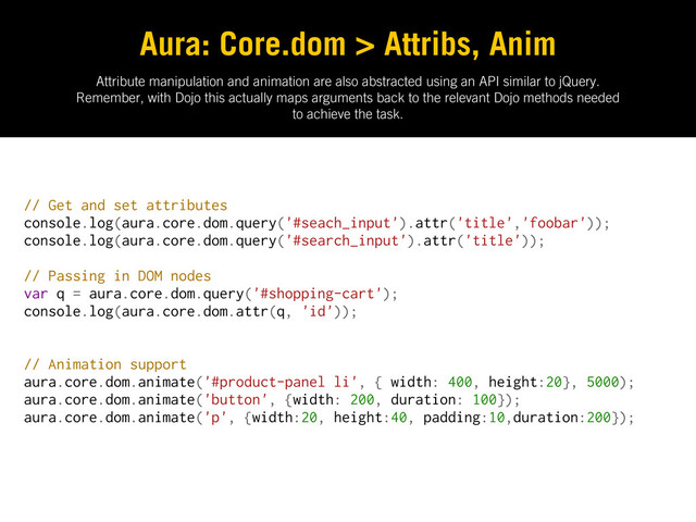 Attribute manipulation and animation are also abstracted using an API similar to jQuery.
Remember, with Dojo this actually maps arguments back to the relevant Dojo methods needed
to achieve the task.
Aura: Core.dom > Attribs, Anim
// Get and set attributes
console.log(aura.core.dom.query('#seach_input').attr('title','foobar'));
console.log(aura.core.dom.query('#search_input').attr('title'));
// Passing in DOM nodes
var q = aura.core.dom.query('#shopping-cart');
console.log(aura.core.dom.attr(q, 'id'));
// Animation support
aura.core.dom.animate('#product-panel li', { width: 400, height:20}, 5000);
aura.core.dom.animate('button', {width: 200, duration: 100});
aura.core.dom.animate('p', {width:20, height:40, padding:10,duration:200});
