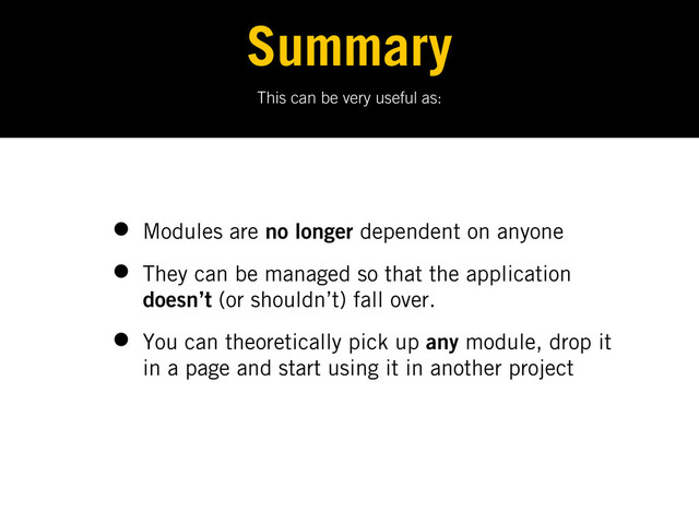 This can be very useful as:
Summary
• Modules are no longer dependent on anyone
• They can be managed so that the application
doesn’t (or shouldn’t) fall over.
• You can theoretically pick up any module, drop it
in a page and start using it in another project

