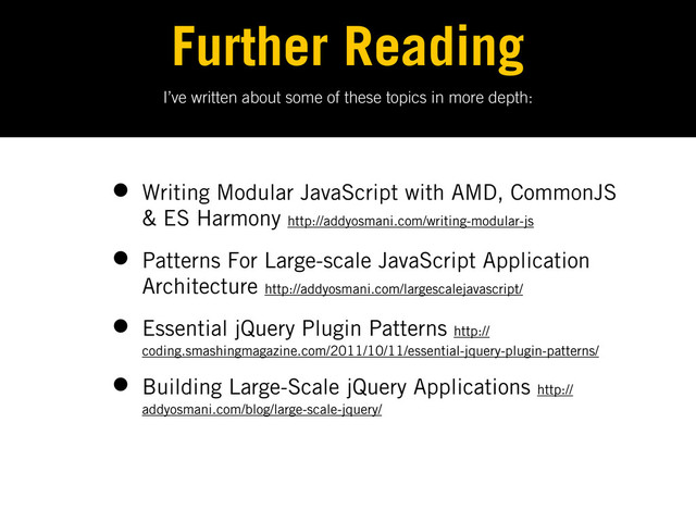 I’ve written about some of these topics in more depth:
Further Reading
• Writing Modular JavaScript with AMD, CommonJS
& ES Harmony http://addyosmani.com/writing-modular-js
• Patterns For Large-scale JavaScript Application
Architecture http://addyosmani.com/largescalejavascript/
• Essential jQuery Plugin Patterns http://
coding.smashingmagazine.com/2011/10/11/essential-jquery-plugin-patterns/
• Building Large-Scale jQuery Applications http://
addyosmani.com/blog/large-scale-jquery/
