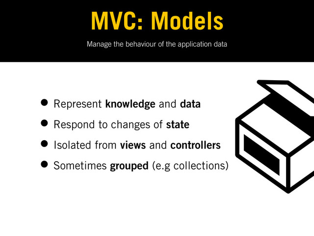 Manage the behaviour of the application data
MVC: Models
• Represent knowledge and data
• Respond to changes of state
• Isolated from views and controllers
• Sometimes grouped (e.g collections)
