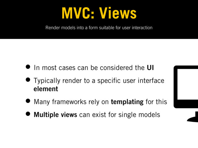Render models into a form suitable for user interaction
MVC: Views
• In most cases can be considered the UI
• Typically render to a speci c user interface
element
• Many frameworks rely on templating for this
• Multiple views can exist for single models
