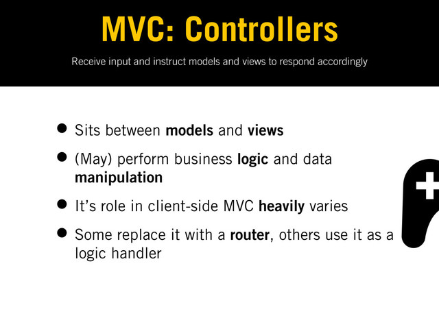 Receive input and instruct models and views to respond accordingly
MVC: Controllers
• Sits between models and views
• (May) perform business logic and data
manipulation
• It’s role in client-side MVC heavily varies
• Some replace it with a router, others use it as a
logic handler
