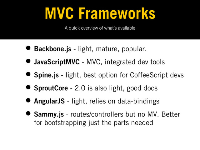 A quick overview of what’s available
MVC Frameworks
• Backbone.js - light, mature, popular.
• JavaScriptMVC - MVC, integrated dev tools
• Spine.js - light, best option for CoffeeScript devs
• SproutCore - 2.0 is also light, good docs
• AngularJS - light, relies on data-bindings
• Sammy.js - routes/controllers but no MV. Better
for bootstrapping just the parts needed
