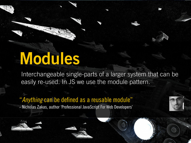Interchangeable single-parts of a larger system that can be
easily re-used. In JS we use the module pattern.
Modules
“Anything can be de ned as a reusable module”
- Nicholas Zakas, author ‘Professional JavaScript For Web Developers’
