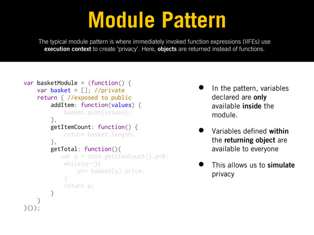 The typical module pattern is where immediately invoked function expressions (IIFEs) use
execution context to create ‘privacy’. Here, objects are returned instead of functions.
Module Pattern
var basketModule = (function() {
var basket = []; //private
return { //exposed to public
addItem: function(values) {
basket.push(values);
},
getItemCount: function() {
return basket.length;
},
getTotal: function(){
var q = this.getItemCount(),p=0;
while(q--){
p+= basket[q].price;
}
return p;
}
}
}());
• In the pattern, variables
declared are only
available inside the
module.
• Variables de ned within
the returning object are
available to everyone
• This allows us to simulate
privacy

