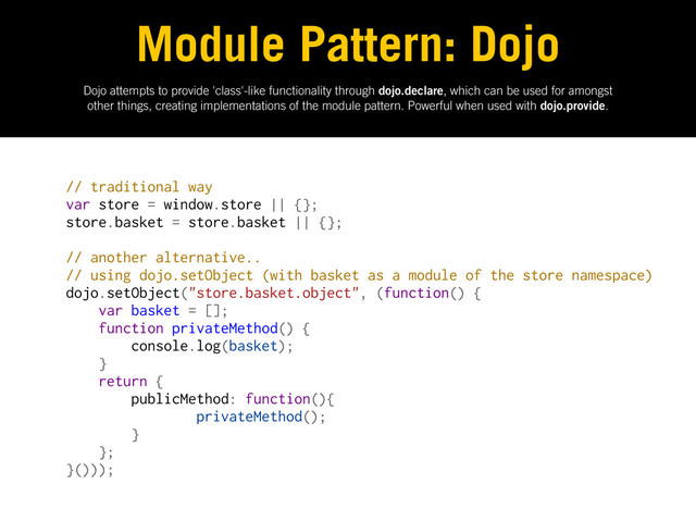 Dojo attempts to provide 'class'-like functionality through dojo.declare, which can be used for amongst
other things, creating implementations of the module pattern. Powerful when used with dojo.provide.
Module Pattern: Dojo
// traditional way
var store = window.store || {};
store.basket = store.basket || {};
// another alternative..
// using dojo.setObject (with basket as a module of the store namespace)
dojo.setObject("store.basket.object", (function() {
var basket = [];
function privateMethod() {
console.log(basket);
}
return {
publicMethod: function(){
privateMethod();
}
};
}()));
