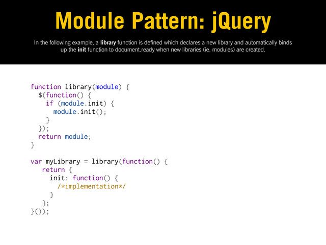 In the following example, a library function is de ned which declares a new library and automatically binds
up the init function to document.ready when new libraries (ie. modules) are created.
Module Pattern: jQuery
function library(module) {
$(function() {
if (module.init) {
module.init();
}
});
return module;
}
var myLibrary = library(function() {
return {
init: function() {
/*implementation*/
}
};
}());
