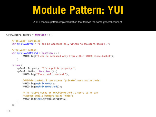 A YUI module pattern implementation that follows the same general concept.
Module Pattern: YUI
YAHOO.store.basket = function () {
//"private" variables:
var myPrivateVar = "I can be accessed only within YAHOO.store.basket .";
//"private" method:
var myPrivateMethod = function () {
YAHOO.log("I can be accessed only from within YAHOO.store.basket");
}
return {
myPublicProperty: "I'm a public property.",
myPublicMethod: function () {
YAHOO.log("I'm a public method.");
//Within basket, I can access "private" vars and methods:
YAHOO.log(myPrivateVar);
YAHOO.log(myPrivateMethod());
//The native scope of myPublicMethod is store so we can
//access public members using "this":
YAHOO.log(this.myPublicProperty);
}
};
}();

