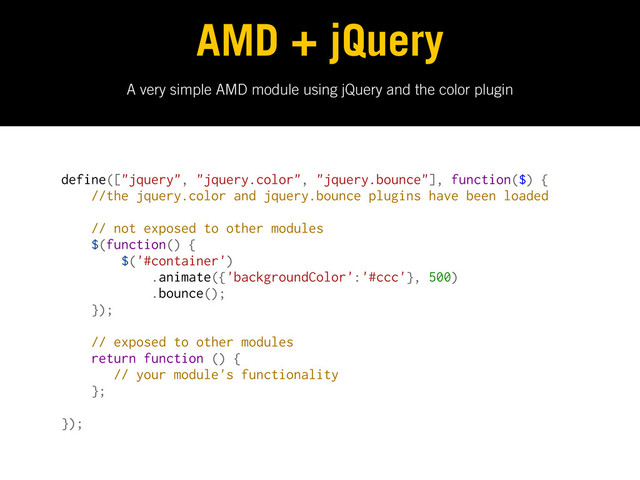A very simple AMD module using jQuery and the color plugin
AMD + jQuery
define(["jquery", "jquery.color", "jquery.bounce"], function($) {
//the jquery.color and jquery.bounce plugins have been loaded
// not exposed to other modules
$(function() {
$('#container')
.animate({'backgroundColor':'#ccc'}, 500)
.bounce();
});
// exposed to other modules
return function () {
// your module's functionality
};
});
