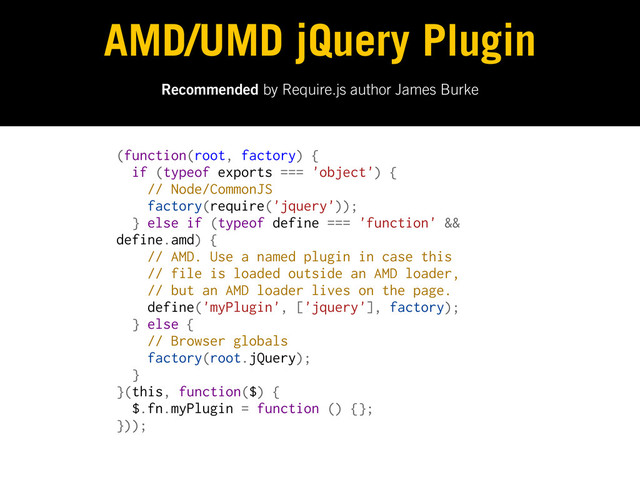 Recommended by Require.js author James Burke
AMD/UMD jQuery Plugin
(function(root, factory) {
if (typeof exports === 'object') {
// Node/CommonJS
factory(require('jquery'));
} else if (typeof define === 'function' &&
define.amd) {
// AMD. Use a named plugin in case this
// file is loaded outside an AMD loader,
// but an AMD loader lives on the page.
define('myPlugin', ['jquery'], factory);
} else {
// Browser globals
factory(root.jQuery);
}
}(this, function($) {
$.fn.myPlugin = function () {};
}));
