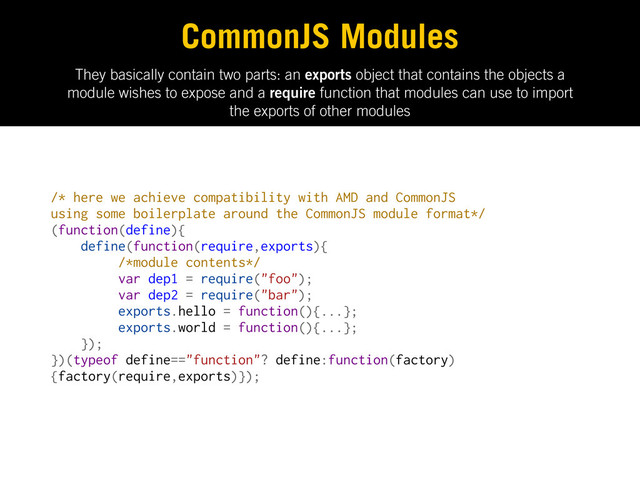 They basically contain two parts: an exports object that contains the objects a
module wishes to expose and a require function that modules can use to import
the exports of other modules
CommonJS Modules
/* here we achieve compatibility with AMD and CommonJS
using some boilerplate around the CommonJS module format*/
(function(define){
define(function(require,exports){
/*module contents*/
var dep1 = require("foo");
var dep2 = require("bar");
exports.hello = function(){...};
exports.world = function(){...};
});
})(typeof define=="function"? define:function(factory)
{factory(require,exports)});
