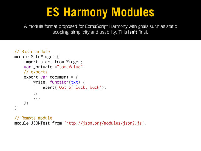 A module format proposed for EcmaScript Harmony with goals such as static
scoping, simplicity and usability. This isn’t nal.
ES Harmony Modules
// Basic module
module SafeWidget {
import alert from Widget;
var _private ="someValue";
// exports
export var document = {
write: function(txt) {
alert('Out of luck, buck');
},
...
};
}
// Remote module
module JSONTest from 'http://json.org/modules/json2.js';
