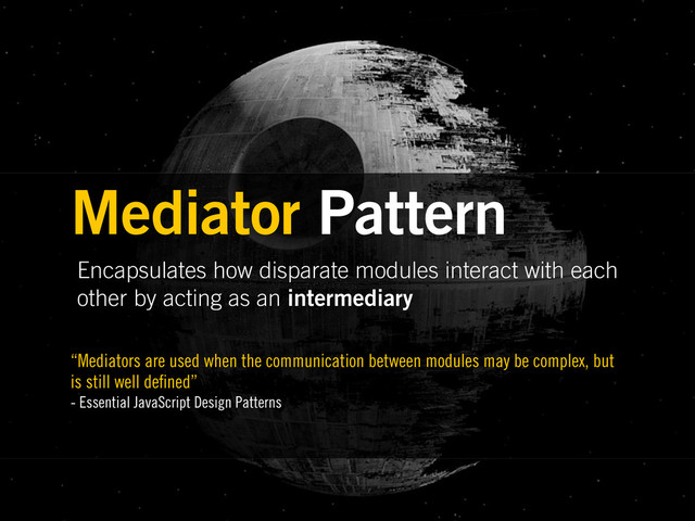 Encapsulates how disparate modules interact with each
other by acting as an intermediary
Mediator Pattern
“Mediators are used when the communication between modules may be complex, but
is still well de ned”
- Essential JavaScript Design Patterns
