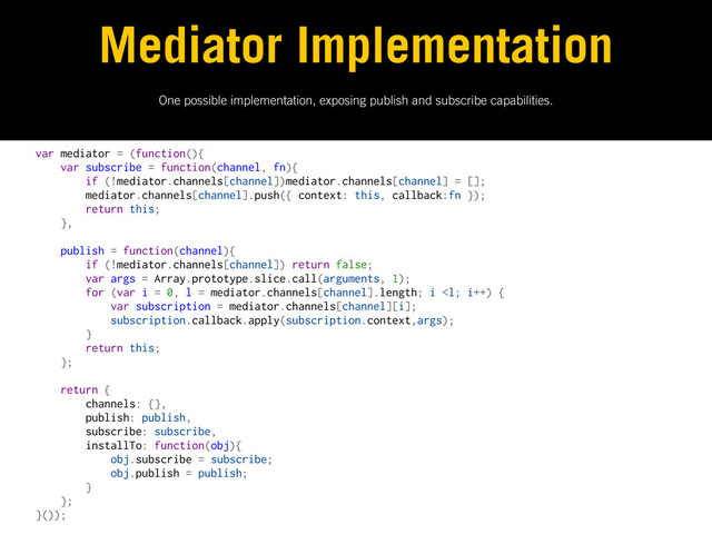 One possible implementation, exposing publish and subscribe capabilities.
Mediator Implementation
var mediator = (function(){
var subscribe = function(channel, fn){
if (!mediator.channels[channel])mediator.channels[channel] = [];
mediator.channels[channel].push({ context: this, callback:fn });
return this;
},
publish = function(channel){
if (!mediator.channels[channel]) return false;
var args = Array.prototype.slice.call(arguments, 1);
for (var i = 0, l = mediator.channels[channel].length; i 