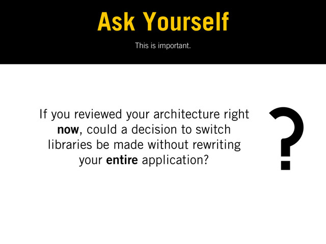 This is important.
Ask Yourself
If you reviewed your architecture right
now, could a decision to switch
libraries be made without rewriting
your entire application?
