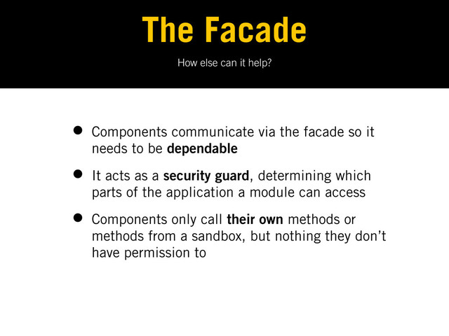 How else can it help?
The Facade
• Components communicate via the facade so it
needs to be dependable
• It acts as a security guard, determining which
parts of the application a module can access
• Components only call their own methods or
methods from a sandbox, but nothing they don’t
have permission to
