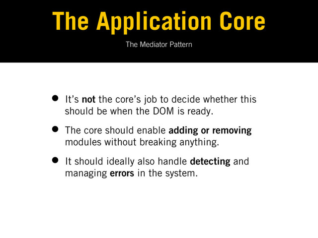 The Mediator Pattern
The Application Core
• It’s not the core’s job to decide whether this
should be when the DOM is ready.
• The core should enable adding or removing
modules without breaking anything.
• It should ideally also handle detecting and
managing errors in the system.
