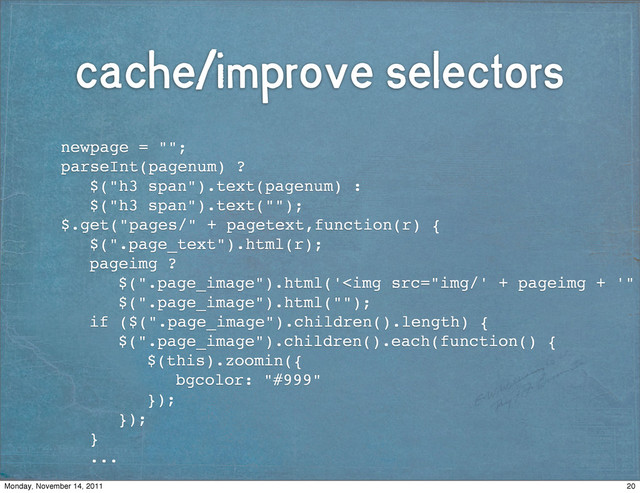 cache/improve selectors
! newpage = "";
! parseInt(pagenum) ?
! ! $("h3 span").text(pagenum) :
! ! $("h3 span").text("");!
! $.get("pages/" + pagetext,function(r) {
! ! $(".page_text").html(r);! !
! ! pageimg ?
! ! ! $(".page_image").html('<img src="img/'%20+%20pageimg%20+%20'">