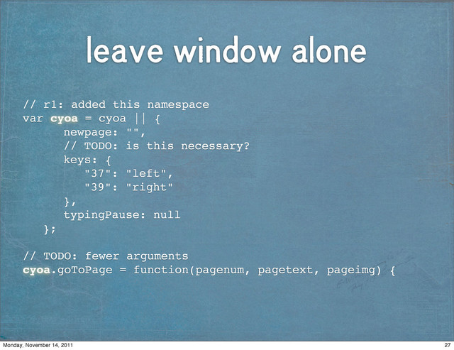 leave window alone
// r1: added this namespace
var cyoa = cyoa || {
! ! newpage: "",
! ! // TODO: is this necessary?
! ! keys: {
! ! ! "37": "left",
! ! ! "39": "right"
! ! },
! ! typingPause: null
! };
// TODO: fewer arguments
cyoa.goToPage = function(pagenum, pagetext, pageimg) {
27
Monday, November 14, 2011
