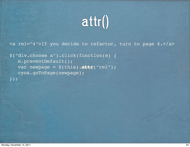attr()
<a>If you decide to refactor, turn to page 4.</a>
$("div.choose a").click(function(e) {
! e.preventDefault();
! var newpage = $(this).attr("rel");
! cyoa.goToPage(newpage);
});
34
Monday, November 14, 2011
