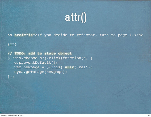 attr()
<a href="#4">If you decide to refactor, turn to page 4.</a>
(or)
// TODO: add to state object
$("div.choose a").click(function(e) {
! e.preventDefault();
! var newpage = $(this).attr("rel");
! cyoa.goToPage(newpage);
});
35
Monday, November 14, 2011
