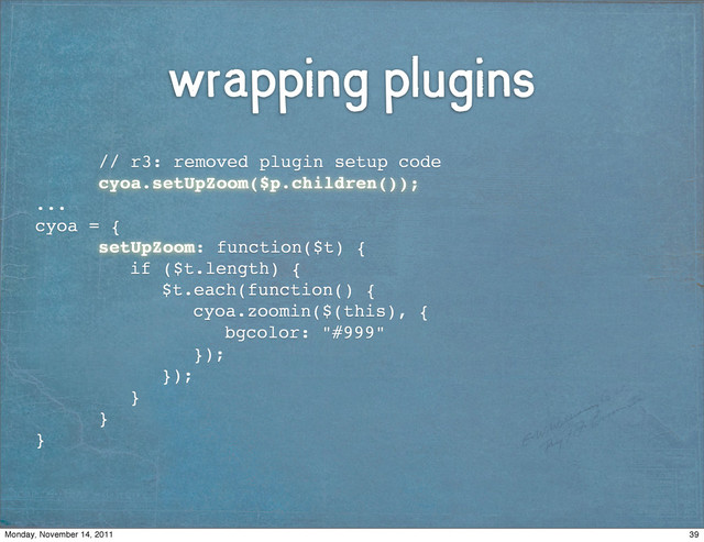 wrapping plugins
! ! // r3: removed plugin setup code
! ! cyoa.setUpZoom($p.children());
...
cyoa = {
! ! setUpZoom: function($t) {
! ! ! if ($t.length) {
! ! ! ! $t.each(function() {
! ! ! ! ! cyoa.zoomin($(this), {
! ! ! ! ! ! bgcolor: "#999"
! ! ! ! ! });
! ! ! ! });
! ! ! }
! ! }
}
39
Monday, November 14, 2011
