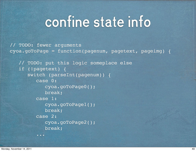confine state info
// TODO: fewer arguments
cyoa.goToPage = function(pagenum, pagetext, pageimg) {
! // TODO: put this logic someplace else
! if (!pagetext) {
! ! switch (parseInt(pagenum)) {
! ! ! case 0:
! ! ! ! cyoa.goToPage0();
! ! ! ! break;
! ! ! case 1:
! ! ! ! cyoa.goToPage1();
! ! ! ! break;
! ! ! case 2:
! ! ! ! cyoa.goToPage2();
! ! ! ! break;
! ! ! ...
43
Monday, November 14, 2011
